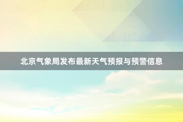 北京气象局发布最新天气预报与预警信息